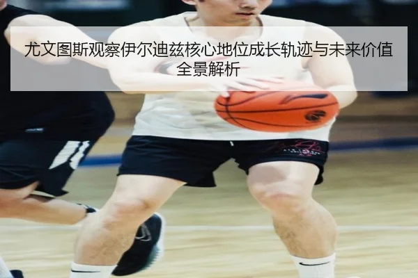 尤文图斯观察伊尔迪兹核心地位成长轨迹与未来价值全景解析