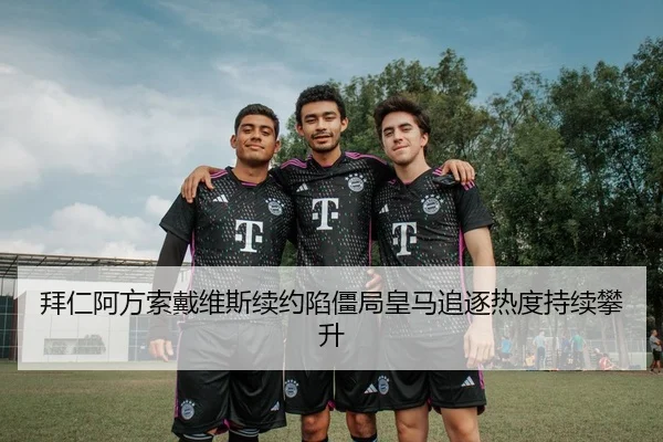 拜仁阿方索戴维斯续约陷僵局皇马追逐热度持续攀升