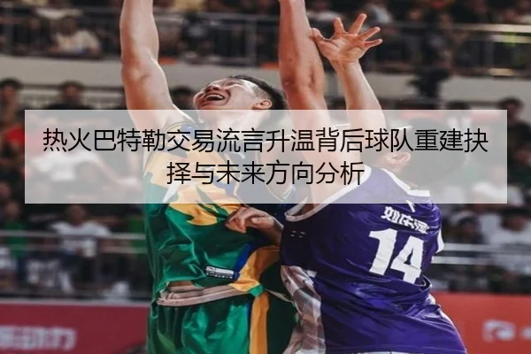热火巴特勒交易流言升温背后球队重建抉择与未来方向分析