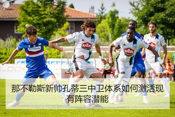 那不勒斯新帅孔蒂三中卫体系如何激活现有阵容潜能