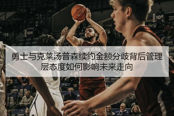 勇士与克莱汤普森续约金额分歧背后管理层态度如何影响未来走向