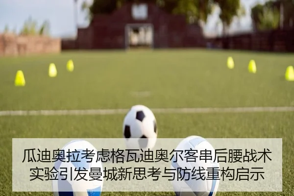 瓜迪奥拉考虑格瓦迪奥尔客串后腰战术实验引发曼城新思考与防线重构启示