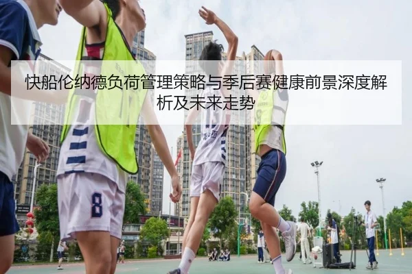 快船伦纳德负荷管理策略与季后赛健康前景深度解析及未来走势 - leyu