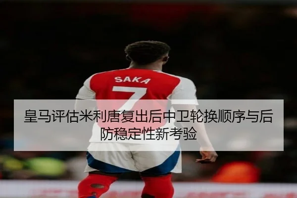 皇马评估米利唐复出后中卫轮换顺序与后防稳定性新考验