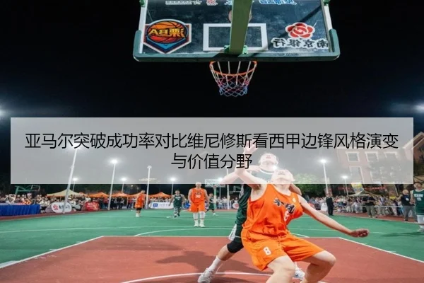 亚马尔突破成功率对比维尼修斯看西甲边锋风格演变与价值分野